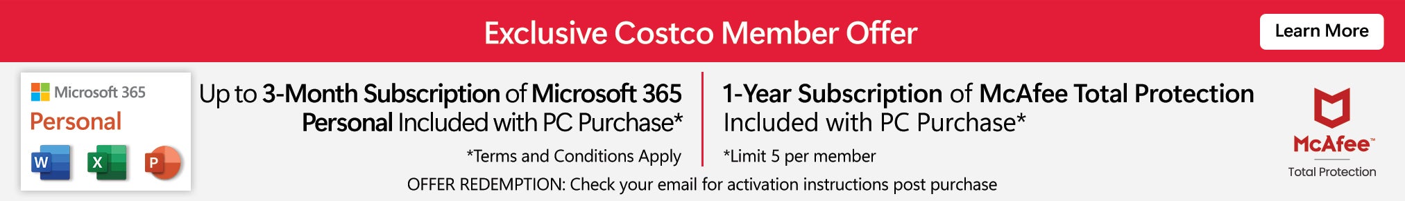 Exclusive Costco Member Offer. Up to 3 month subscription on Microsoft 365 Personal Included with PC purchase. Terms and conditions apply. 1-year subscription of McAfee Total Protection Included with PC purchase. Limit 5 per member. Offer redemption: Shortly after placing your order, you will receive an email from noreploy@codes2go.net which will contain your software code and download instructions. Learn More
